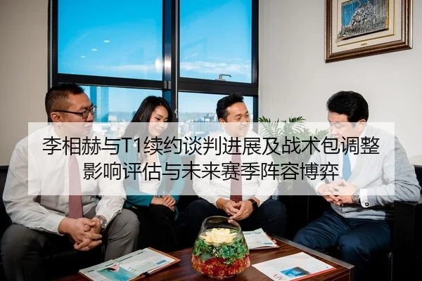李相赫与T1续约谈判进展及战术包调整影响评估与未来赛季阵容博弈