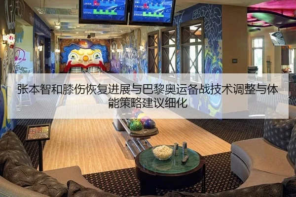 张本智和膝伤恢复进展与巴黎奥运备战技术调整与体能策略建议细化